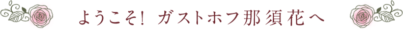 ようこそ！ ガストホフ那須花へ